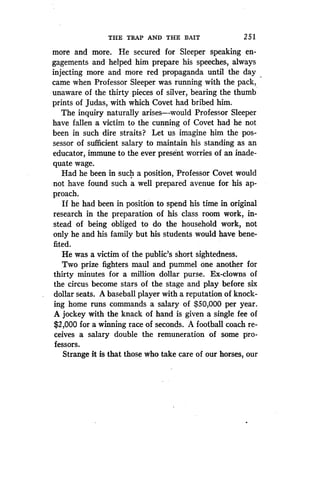 THE TRAP AND THE BAIT
	
2 5 1
more and more. He secured for Sleeper speaking en-
gagements and helped him prepare his speeches, always
injecting more and more red propaganda until the day
came when Professor Sleeper was running with the pack,
unaware of the thirty pieces of silver, bearing the thumb
prints of Judas, with which Covet had bribed him .
The inquiry naturally arises-would Professor Sleeper
have fallen a victim to the cunning of Covet had he not
been in such dire straits? Let us imagine him the pos-
sessor of sufficient salary to maintain his standing as an
educator, immune to the ever present worries of an inade-
quate wage.
Had he been in such a position, Professor Covet would
not have found such a well prepared avenue for his ap-
proach.
If he had been in position to spend his time in original
research in the preparation of his class room work, in-
stead of being obliged to do the household work, not
only he and his family but his students would have bene-
fited.
He was a victim of the public's short sightedness .
Two prize fighters maul and pummel one another for
thirty minutes for a million dollar purse . Ex-clowns of
the circus become stars of the stage and play before six
dollar seats. A baseball player with a reputation of knock-
ing home runs commands a salary of $50,000 per year .
A jockey with the knack of hand is given a single fee of
$2,000 for a winning race of seconds . A football coach re-
ceives a salary double the remuneration of some pro-
fessors.
Strange it is that those who take care of our horses, our
 