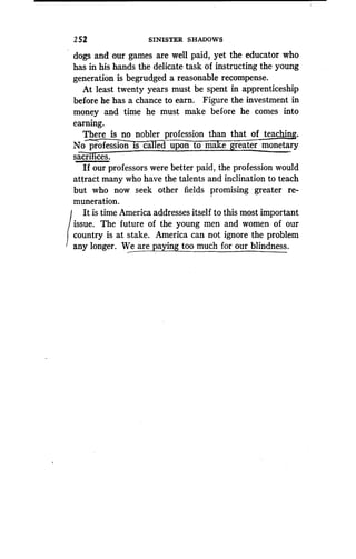 2 52
	
SINISTER SHADOWS
dogs and our games are well paid, yet the educator who
has in his hands the delicate task of instructing the young
generation is begrudged a reasonable recompense .
At least twenty years must be spent in apprenticeship
before he has a chance to earn . Figure the investment in
money and time he must make before he comes into
earning.
There is no nobler profession than that of teaching.
No profession is called upon to make-greater monetary
sacrices.
If our professors were better paid, the profession would
attract many who have the talents and inclination to teach
but who now seek other fields promising greater re-
muneration.
It is time America addresses itself to this most important
issue. The future of the young men and women of our
country is at stake. America can not ignore the problem
any longer. We are paying too much for our blindness.
 