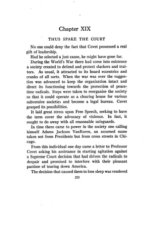 Chapter XIX
THUS SPAKE THE COURT
No one could deny the fact that Covet possessed a real
gift of leadership.
Had he selected a just cause, he might have gone far .
During the World's War there had come into existence
a society created to defend and protect slackers and trai-
tors. As usual, it attracted to its board eccentrics and
cranks of all sorts. When the war was over the sugges-
tion was advanced to keep the organization intact and
direct its functioning towards the protection of peace-
time radicals . Steps were taken to reorganize the society
so that it could operate as a clearing house for various
subversive societies and become a legal bureau . . Covet
grasped its possibilities.
It laid great stress upon Free Speech, seeking to have
the term cover the advocacy of violence . In fact, it
sought to do away with all reasonable safeguards .
In time there came to power in the society one calling
himself Adams Jackson VanBuren, an assumed name
taken not from Presidents but from cross streets in Chi-
cago.
From this individual one day came a letter to Professor
Covet asking his assistance in starting agitation against
a Supreme Court decision that had driven the radicals to
despair and promised to interfere with their pleasant
pastime of tearing down America .
The decision that caused them to lose sleep was rendered
253
 