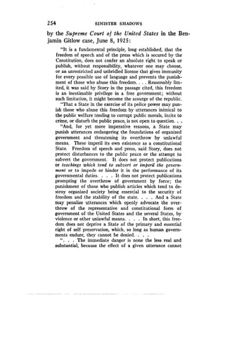 2 54
	
SINISTER SHADOWS
by the Supreme Court o f the United States in the Ben-
jamin Gitlow case, June 8, 1925 :
"It is a fundamental principle, long established, that the
freedom of speech and of the press which is secured by the
Constitution, does not confer an absolute right to speak or
publish, without responsibility, whatever one may choose,
or an unrestricted and unbridled license that gives immunity
for every possible use of language and prevents the punish-
ment of those who abuse this freedom . . . . Reasonably lim-
ited, it was said by Story in the passage cited, this freedom
is an inestimable privilege in a free government ; without
such limitation, it might become the scourge of the republic .
"That a State in the exercise of its police power may pun-
ish those who abuse this freedom by utterances inimical to
the public welfare tending to corrupt public morals, incite to
crime, or disturb the public peace, is not open to question . . .
"And, for yet more imperative reasons, a State may
punish utterances endangering the foundations of organized
government and threatening its overthrow by unlawful
means. These imperil its own existence as a constitutional
State. Freedom of speech and press, said Story, does not
protect disturbances to the public peace or the attempt to
subvert the government . It does not protect publications
or teachings which tend to subvert or imperil the govern-
ment or to impede or hinder it in the performance of its
governmental duties. . . . It does not protect publications
prompting the overthrow of government by force; the
punishment of those who publish articles which tend to de-
stroy organized society being essential to the security of
freedom and the stability of the state . . . . And a State
may penalize utterances which openly advocate the over-
throw of the representative and constitutional form of
government of the United States and the several States, by
violence or other unlawful means. . . . In short, this free-
dom does not deprive a State of the primary and essential
right of self preservation, which, so long as human govern-
ments endure, they cannot be denied. . . .
" . . . The immediate danger is none the less real and
substantial, because the effect of a given utterance cannot
 