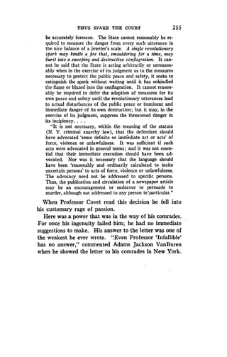 THUS SPAKE THE COURT
	
255
be accurately foreseen. The State cannot reasonably be re-
quired to measure the danger from every such utterance in
the nice balance of a jeweler's scale. A single revolutionary
spark may kindle a fire that, smouldering for a time, may
burst into a sweeping and destructive conflagration . It can-
not be said that the State is acting arbitrarily or unreason-
ably when in the exercise of its judgment as to the measures
necessary to protect the public peace and safety, it seeks to
extinguish the spark without waiting until it has enkindled
the flame or blazed into the conflagration. It cannot reason-
ably be required to defer the adoption of measures for its
own peace and safety until the revolutionary utterances lead
to actual disturbances of the public peace or imminent and
immediate danger of its own destruction; but it may, in the
exercise of its judgment, suppress the threatened danger in
its incipiency. . . .
"It is not necessary, within the meaning of the statute
(N. Y. criminal anarchy law), that the defendant should
have advocated `some definite or immediate act or acts' of
force, violence or unlawfulness . It was sufficient if such
acts were advocated in general terms ; and it was not essen-
tial that their immediate execution should have been ad-
vocated. Nor was it necessary that the language should
have been `reasonably and ordinarily calculated to incite
uncertain persons' to acts of force, violence or unlawfulness .
The advocacy need not be addressed to specific persons .
Thus, the publication and circulation of a newspaper article
may be an encouragement or endeavor to persuade to
murder, although not addressed to any person in'particular ."
When Professor Covet read this decision he fell into
his customary rage of passion.
Here was a power that was in the way of his comrades .
For once his ingenuity failed him ; he had no immediate
suggestions to make. His answer to the letter was one of
the weakest he ever wrote . ".Even Professor `Infallible'
has no answer," commented Adams Jackson VanBuren
when he showed the letter to his comrades in New York .
 