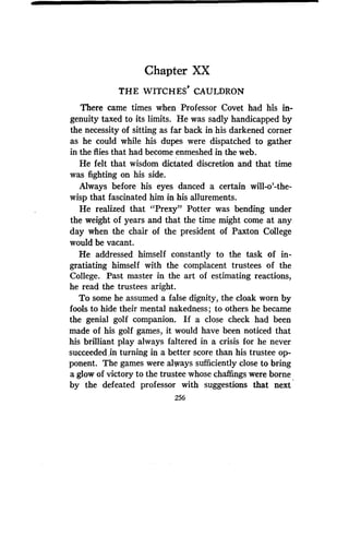 Chapter XX
THE WITCHES' CAULDRON
There came times when Professor Covet had his in-
genuity taxed to its limits. He was sadly handicapped by
the necessity of sitting as far back in his darkened corner
as he could while his dupes were dispatched to gather
in the flies that had become enmeshed in the web .
He felt that wisdom dictated discretion and that time
was fighting on his side.
Always before his eyes danced a certain will-o'-the-
wisp that fascinated him in his allurements .
He realized that "Prexy" Potter was bending under
the weight of years and that the time might come at any
day when the chair of the president of Paxton College
would be vacant.
He addressed himself constantly to the task of in-
gratiating himself with the complacent trustees of the
College. Past master in the art of estimating reactions,
he read the trustees aright.
To some he assumed a false dignity, the cloak worn by
fools to hide their mental nakedness ; to others he became
the genial golf companion. If a close check had been
made of his golf games, it would have been noticed that
his brilliant play always faltered in a crisis for he never
succeeded in turning in a better score than his trustee op-
ponent. The games were always sufficiently close to bring
a glow of victory to the trustee whose chaffings were borne
by the defeated professor with suggestions that next
256
 