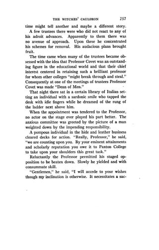 THE WITCHES' CAULDRON
	
2 57
time might tell another and maybe a different story .
A few trustees there were who did not react to any of
his adroit advances . Apparently to them there was
no avenue of approach . Upon these he concentrated
his schemes for removal . His audacious plans brought
fruit.
The time came when many of the trustees became ob-
sessed with the idea that Professor Covet was an outstand-
ing figure in the educational world and that their chief
interest centered in retaining such a brilliant professor
for whom other colleges "might break through and steal."
Consequently at one of the meetings of trustees Professor
Covet was made "Dean of Men."
That night there sat in a certain library of Italian set-
ting an individual with a sardonic smile who tapped the
desk with idle fingers while he dreamed of the rung of
the ladder next above him .
When the appointment was tendered to the Professor,
no actor on the stage ever played his part better. The
anxious committee was greeted by the picture of a man
weighted down by the impending responsibility .
A pompous individual in the hide and leather business
cleared decks for action . "Really, Professor," he said,
"we are counting upon you. By your eminent attainments
and scholarly reputation you owe it to Paxton College
to take upon your shoulders this great task."
Reluctantly the Professor permitted his staged op-
position to be beaten down. Slowly he yielded and with
consummate skill.
"Gentlemen," he said, "I will accede to your wishes
though my inclination is otherwise . It necessitates a sac-
 