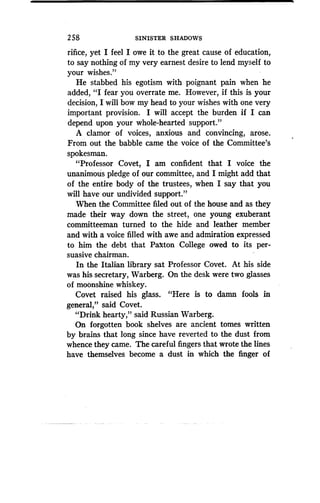 2 58
	
SINISTER SHADOWS
rifice, yet I feel I owe it to the great cause of education,
to say nothing of my very earnest desire to lend myself to
your wishes ."
He stabbed his egotism with poignant pain when he
added, "I fear you overrate me. However, if this is your
decision, I will bow my head to your wishes with one very
important provision. I will accept the burden if I can
depend upon your whole-hearted support ."
A clamor of voices, anxious and convincing, arose .
From out the babble came the voice of the Committee's
spokesman.
"Professor Covet, I am confident that I voice the
unanimous pledge of our committee, and I might add that
of the entire body of the trustees, when I say that you
will have our undivided support."
When the Committee filed out of the house and as they
made their way down the street, one young exuberant
committeeman turned to the hide and leather member
and with a voice filled with awe and admiration expressed
to him the debt that Paxton College owed to its per-
suasive chairman.
In the Italian library sat Professor Covet. At his side
was his secretary, Warberg . On the desk were two glasses
of moonshine whiskey.
Covet raised his glass. "Here is to damn fools in
general," said Covet .
"Drink hearty," said Russian Warberg.
On forgotten book shelves are ancient tomes written
by brains that long since have reverted to the dust from
whence they came. The careful fingers that wrote the lines
have themselves become a dust in which the finger of
 