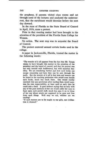 260
	
SINISTER SHADOWS
the prophecy, if parents visited class rooms and sat
through some of the lectures and analyzed the undercur-
rent, that the enrollment would decrease before the next
day dawned.
In the state of Florida to the State Board of Control
in April, 1926, came a protest .
Prior to that meeting matter had been brought to the
attention of the president of the Florida State College for
Women.
No action. The next step was to acquaint the Board
of Control.
The protest centered around certain books used in the
college.
A paper in Jacksonville, Florida, treated the matter in
the following words :
"The wonder of it all appears from the fact that Mr . Tatum
claims to have brought this matter to the attention of the
president and the board of control, and that his protest was
not only treated with indifference, but with manifest hos-
tility. We are wondering further just how such books can
escape censorship and how they can be sent through the
mails. But the wonder of it all is that men and women can
be found in the teaching profession who would even handle
such books, much less teach them. One would readily
conclude that any gentleman after reading them would ques-
tion his own respectability, at least until at such time he
could take a bath . It goes without saying that no lady with
any of the pure instincts of her sex would suffer her eyes to
feast upon such putrid stuff, much less pass it on to those
of her sex whose minds are supposed to be pure and free
from such things. Well may we ask, whither are we
tending?
"If such matters are to be taught to our girls, our civiliza-
tion is doomed ."
 