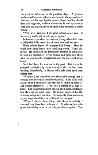 18
	
SINISTER SHADOWS
the greatest influence in his youthful days. A genuine
and mutual love and admiration shone in the eyes of each.
Conover put his arm lightly around those bending shoul-
ders and together, without discussing it and apparently
with one inclination, directed their steps towards a rustic
bench.
"Well, well, William, I am glad indeed to see you. It
warms my old heart to talk to you again ."
In former days when the two met, always there had been
a delightful little cross fire of questions and answers.
What golden ingots of thoughts had Prexy 1 How he
could coin those ingots into sparkling words . Word pic-
tures 1 He possessed the dramatist's instinct in being able
to pick up apparently trivial things and embellish them
with the wealth of his imagination and the pure gold of his
heart.
Such had been his custom in the past. But today he
plunged, precipitously, into a subject that he had been
waiting, impatiently, to discuss with this clear eyed man
before him.
"William, I am disturbed over the subtle change that is
coming over our educational institutions . I am filled with
alarm when I encounter the attitude of mind of. some of
our young professors. I feel like a trainer in a cage of
lions. The trainer must keep his eye upon them constantly
lest they spring upon him. He is not deceived by the
fawning and prated docility . Occasionally there comes to
my ears reports of their activities off the campus .
"When I discuss these things with them, invariably I
am told they have been misquoted . Maybe so, but mis-
quotations today must be the rule, not the exception. You
 