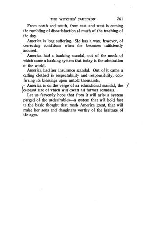 THE WITCHES' CAULDRON
	
26 1
From north and south, from east and west is coming
the rumbling of dissatisfaction of much of the teaching of
the day.
America is long suffering. She has a way, however, of
correcting conditions when she becomes sufficiently
aroused.
America had a banking scandal, out of the muck of
which came a banking system that today is the admiration
of the world.
America had her insurance scandal . Out of it came a
calling clothed in respectability and responsibility, con-
ferring its blessings upon untold thousands .
America is on the verge of an educational scandal, the
colossal size of which will dwarf all former scandals.
Let us fervently hope that from it will arise a system
purged of the undesirables-a system that will hold fast
to the basic thought that made America great, that will
make her sons and daughters worthy of the heritage of
the ages.
 