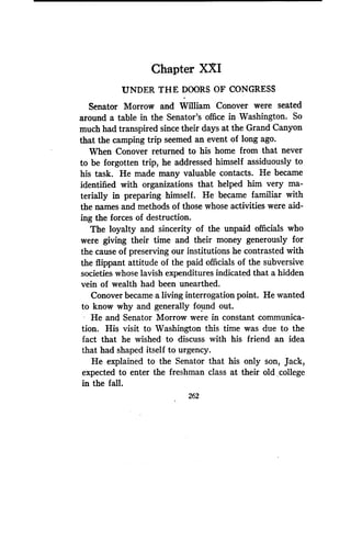 Chapter XXI
UNDER THE DOORS OF CONGRESS
Senator Morrow and William Conover were seated
around a table in the Senator's office in Washington . So
much had transpired since their days at the Grand Canyon
that the camping trip seemed an event of long ago.
When Conover returned to his home from that never
to be forgotten trip, he addressed himself assiduously to
his task. He made many valuable contacts . He became
identified with organizations that helped him very ma-
terially in preparing himself. He became familiar with
the names and methods of those whose activities were aid-
ing the forces of destruction.
The loyalty and sincerity of the unpaid officials who
were giving their time and their money generously for
the cause of preserving our institutions he contrasted with
the flippant attitude of the paid officials of the subversive
societies whose lavish expenditures indicated that a hidden
vein of wealth had been unearthed .
Conover became a living interrogation point . He wanted
to know why and generally found out .
He and Senator Morrow were in constant communica-
tion. His visit to Washington this time was due to the
fact that he wished to discuss with his friend an idea
that had shaped itself to urgency .
He explained to the Senator that his only son, Jack,
expected to enter the freshman class at their old college
in the fall .
262
 