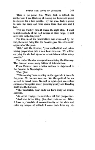 UNDER THE DOORS OF CONGRESS
	
263
"Here is the point, Jim . When Jack is settled, his
mother and I are thinking of closing our home and going
to Europe for a few months . By the way, Jack is going
to have the same old room down there that you and I
had.
"Tell me frankly, Jim, if I have the right idea . I want
to make a study of the Red menace at close range . It will
save time in the long run ."
The idea in all its ramifications was discussed by the
two, the result being that the Senator gave his enthusiastic
approval of the plan.
"Bill," said the Senator, "your methodical and pains-
taking preparation puts a new heart into me. We will be
carrying the old ball again for a ,touchdown before many
months."
The rest of the day was spent in outlining the itinerary .
The Senator wrote many letters of introduction .
From Conover came a letter written on shipboard to
the Senator in Washington .
"Dear Jim :
"This morning I was standing on the upper deck towards
the prow. No one was near me. Yet the spirit of the sea
seemed to brood there . No sail in sight-just an endless
expanse of turquoise water, pulsating gently and blending
itself into the horizon.
"The wonderful, clear, salty air blew away all mental
cobwebs.
"An ocean voyage re-establishes old lost perspectives .
"And here is 'the thing, Jim, that confirms me . When
I leave my sandals of conventionality at the door and
enter my temple of solitude I come back from my pil-
 