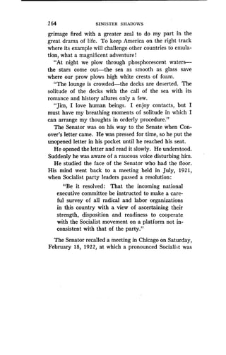 2 64
	
SINISTER SHADOWS
grimage fired with a greater zeal to do my part in the
great drama of life . To keep America on the right track
where its example will challenge other countries to emula-
tion, what a magnificent adventure l
"At night we plow through phosphorescent waters-
the stars come out-the sea as smooth as glass save
where our prow plows high white crests of foam .
"The lounge is crowded-the decks are deserted. The
solitude of the decks with the call of the sea with its
romance and history allures only a few .
"Jim, I love human beings. I enjoy contacts, but I
must have my breathing moments of solitude in which I
can arrange my thoughts in orderly procedure ."
The Senator was on his way to the Senate when Con-
over's letter came. He was pressed for time, so he put the
unopened letter in his pocket until he reached his seat .
He opened the letter and read it slowly . He understood.
Suddenly he was aware of a raucous voice disturbing him.
He studied the face of the Senator who had the floor.
His mind went back to a meeting held in July, 1921,
when Socialist party leaders passed a resolution :
"Be it resolved: That the incoming national
executive committee be instructed to make a care-
ful survey of all radical and labor organizations
in this country with a view of ascertaining their
strength, disposition and readiness to cooperate
with the Socialist movement on a platform not in-
consistent with that of the party."
The Senator recalled a meeting in Chicago on Saturday,
February 18, 1922, at which a pronounced Socialist was
 