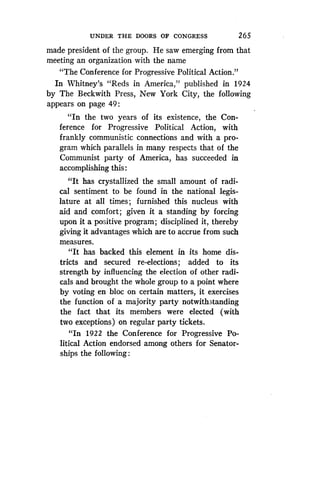 UNDER THE DOORS OF CONGRESS
	
26 5
made president of the group. He saw emerging from that
meeting an organization with the name
"The Conference for Progressive Political Action ."
In Whitney's "Reds in America," published in 1924
by The Beckwith Press, New York City, the following
appears on page 49 :
"In the two years of its existence, the Con-
ference for Progressive Political Action, with
frankly communistic connections and with a pro-
gram which parallels in many respects that of the
Communist party of America, has succeeded in
accomplishing this
"It has crystallized the small amount of radi-
cal sentiment to be found in the national legis-
lature at all times ; furnished this nucleus with
aid and comfort; given it a standing by forcing
upon it a positive program ; disciplined it, thereby
giving it advantages which are to accrue from such
measures.
"It has backed this element in its home dis-
tricts and secured re-elections ; added to its
strength by influencing the election of other radi-
cals and brought the whole group to a point where
by voting en bloc on certain matters, it exercises
the function of a majority party notwithstanding
the fact that its members were elected (with
two exceptions) on regular party tickets.
"In 1922 the Conference for Progressive Po-
litical Action endorsed among others for Senator-
ships the following
 