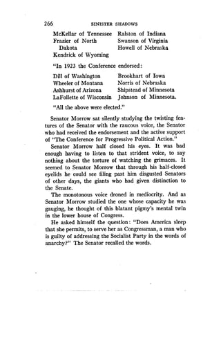 26 6
	
SINISTER SHADOWS
McKellar of Tennessee Ralston of Indiana
Frazier of North
	
Swanson of Virginia
Dakota
	
Howell of Nebraska
Kendrick of Wyoming
"In 1923 the Conference endorsed :
Dill of Washington
	
Brookhart of Iowa
Wheeler of Montana
	
Norris of Nebraska
Ashhurst of Arizona
	
Shipstead of Minnesota
LaFollette of Wisconsin Johnson of Minnesota .
"All the above were elected ."
Senator Morrow sat silently studying the twisting fea-
tures of the Senator with the raucous voice, the Senator
who had received the endorsement and the active support
of "The Conference for Progressive Political Action."
Senator Morrow half closed his eyes . It was bad
enough having to listen to that strident voice, to say
nothing about the torture of watching the grimaces . It
seemed to Senator Morrow that through his half-closed
eyelids he could see filing past him disgusted Senators
of other days, the giants who had given distinction to
the Senate.
The monotonous voice droned in mediocrity . And as
Senator Morrow studied the one whose capacity he was
gauging, he thought of this blatant pigmy's mental twin
in the lower house of Congress.
He asked himself the question : "Does America sleep
that she permits, to serve her as Congressman, a man who
is guilty of addressing the Socialist Party in the words of
anarchy?" The Senator recalled the words .
 