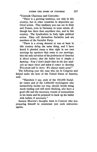 UNDER THE DOORS OF CONGRESS
	
267
"Comrade Chairman and Comrades
"There is a growing tendency, not only in this
country, but in other countries to depreciate po-
litical action. That tendency you can see in Italy
and France, even in Germany to some extent, al-
though less there than anywhere else, and in this
country. The Syndicalists in Italy fight political
action. They call themselves Socialists and are
members of the Socialist Party .
"There is a strong element or was at least in
this country doing the same thing, and I have
heard it pleaded many a time right in our own
meetings by speakers that come to our meetings,
that the only salvation of the proletariat of America
is direct 'action; that the ballot box is simply a
humbug. Now I don't doubt that in the last anal-
ysis we must shoot and when it comes to shooting
Wisconsin will be there . We always make good."
The following year this man who sat in Congress and
helped make the laws of the United States of America
said :
"Therefore I say, each of the 500,000 Social-
ist voters and of the 2,000,000 workingmen who
instinctively incline our way, should, beside doing
much reading and still more thinking, also have a
good rifle and the necessary rounds of ammunition
in his home and be prepared to back up his ballot
with bullets if necessary."
Senator Morrow's thoughts went to Conover who was
preparing himself to counteract just such subversive
agents.
 