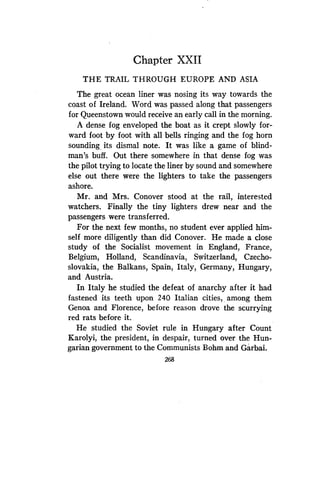 Chapter XXII
THE TRAIL THROUGH EUROPE AND ASIA
The great ocean liner was nosing its way towards the
coast of Ireland. Word was passed along that passengers
for Queenstown would receive an early call in the morning.
A dense fog enveloped the boat as it crept slowly for-
ward foot by foot with all bells ringing and the fog horn
sounding its dismal note. It was like a game of blind-
man's buff. Out there somewhere in that dense fog was
the pilot trying to locate the liner by sound and somewhere
else out there were the lighters to take the passengers
ashore.
Mr. and Mrs. Conover stood at the rail, interested
watchers. Finally the tiny lighters drew near and the
passengers were transferred .
For the next few months, no student ever applied him-
self more diligently than did Conover . He made a close
study of the Socialist movement in England, France,
Belgium, Holland, Scandinavia, Switzerland, Czecho-
slovakia, the Balkans, Spain, Italy, Germany, Hungary,
and Austria.
In Italy he studied the defeat of anarchy after it had
fastened its teeth upon 240 Italian cities,_ among them
Genoa and Florence, before reason drove the scurrying
red rats before it .
He studied the Soviet rule in Hungary after Count
Karolyi, the president, in despair, turned over the Hun-
garian government to the Communists Bohm and Garbai.
268
 
