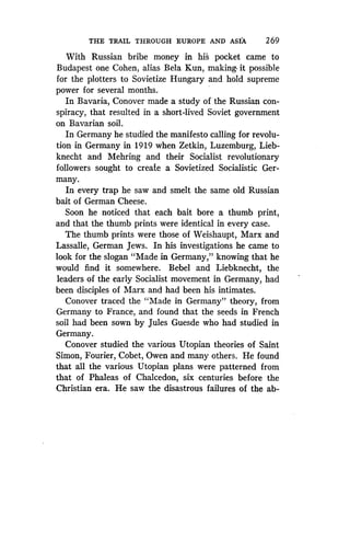 THE TRAIL THROUGH EUROPE AND ASIA
	
2 69
With Russian bribe money in his pocket came to
Budapest one Cohen, alias Bela Kun, making. it possible
for the plotters to Sovietize Hungary and hold supreme
power for several months .
In Bavaria, Conover made a study of the Russian con-
spiracy, that resulted in a short-lived Soviet government
on Bavarian soil.
In Germany he studied the manifesto calling for revolu-
tion in Germany in 1919 when Zetkin, Luzemburg, Lieb-
knecht and Mehring and their Socialist revolutionary
followers sought to create a Sovietized Socialistic Ger-
many.
In every trap he saw and smelt the same old Russian
bait of German Cheese .
Soon he noticed that each bait bore a thumb print,
and that the thumb prints were identical in every case .
The thumb prints were those of Weishaupt, Marx and
Lassalle, German Jews . In his investigations he came to
look for the slogan "Made in Germany," knowing that he
would find it somewhere . Bebel and Liebknecht, the
leaders of the early Socialist movement in Germany, had
been disciples of Marx and had been his intimates.
Conover traced the "Made in Germany" theory, from
Germany to France, and found that the seeds in French
soil had been sown by Jules Guesde who had studied in
Germany.
Conover studied the various Utopian theories of Saint
Simon, Fourier, Cobet, Owen and many others . He found
that all the various Utopian plans were patterned from
that of Phaleas of Chalcedon, six centuries before the
Christian era. He saw the disastrous failures of the ab-
 