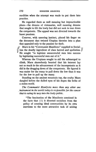 2 70
	
SINISTER SHADOWS
surdities when the attempt was made to put them into
practice.
He regarded them as well meaning but impracticable
plans-the dreams of visionaries, well meaning dreams
that sought to lift the lowly but did not seek to tear down
the competents. The appeal was not directed towards the
baser passions.
Conover, with unerring instinct, placed his finger on
the document that twisted Utopian theories into a plan
that appealed only to the passion for theft .
~ Marx in his "Communist Manifesto" supplied to Social-
ism ism the deadly ingredient of class hatred and spoliation . ~'
r He sought "to legislate unsuccessful men into success
by legislating successful men out of it ."
Whereas the Utopians sought to aid the submerged to
climb, Marx shamelessly boasted that his interest lay
not so much in the advancement of the incompetents as it
did in the dragging down of the competents . He figured it
was easier for the many to pull down the few than it was
for the few to pull up the many.
Standing on the ancient mountain top, the crafty Marx
dangled before the dulled eyes of his dupes the bribe of
a stolen world .
The Communist Manifesto more than any other one
instrument in the world today is responsible for the cancer
that is eating its way into the body politic.
"The fascination of the Manifesto consisted in
the facts that (1) it diverted socialism from the
policy of creating ideal communities by its own
exertions to the more attractive task of seizing
 
