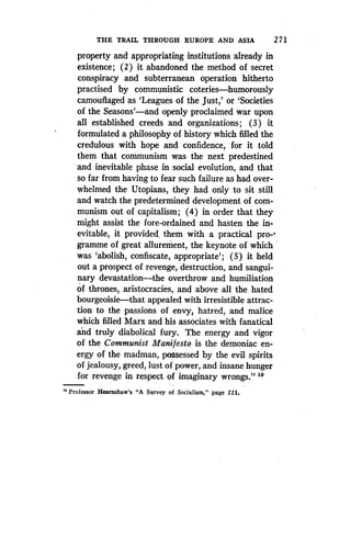 THE TRAIL THROUGH EUROPE AND ASIA
	
2 71
property and appropriating institutions already in
existence; (2) it abandoned the method of secret
conspiracy and subterranean operation hitherto
practised by communistic coteries-humorously
camouflaged as `Leagues of the just,' or `Societies
of the Seasons'-and openly proclaimed war upon
all established creeds and organizations ; (3) it
formulated a philosophy of history which filled the
credulous with hope and confidence, for it told
them that communism was the next predestined
and inevitable phase in social evolution, and that
so far from having to fear such failure as had over-
whelmed the Utopians, they had only to sit still
and watch the predetermined development of com-
munism out of capitalism ; (4) in order that they
might assist the fore-ordained and hasten the in-
evitable, it provided. them with a practical pro--
g ramme of great allurement, the keynote of which
was `abolish, confiscate, appropriate' ; (5) it held
out a prospect of revenge, destruction, and sangui-
nary devastation-the overthrow and humiliation
of thrones, aristocracies, and above all the hated
bourgeoisie-that appealed with irresistible attrac-
tion to the passions of envy, hatred, and malice
which filled Marx and his associates with fanatical
and truly diabolical fury . The energy and vigor
of the Communist Manifesto is the demoniac en-
ergy of the madman, possessed by the evil spirits
of jealousy, greed, lust of power, and insane hunger
for revenge in respect of imaginary wrongs." to
"Professor Hearnshaw's "A Survey of Socialism," page 221.
 