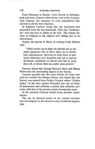 272
	
SINISTER SHADOWS
From Germany to Russia-from Russia to Germany,
back and forth, Conover followed the trail of the Franken-
stein monster, the exponent of crass materialism that
sneered at all the finer impulses.
In England Conover found that the movement had
proceeded from the top downward . Here the "intellectu-
als" were the first to nibble at the bait . The Fabian So-
ciety in England in the eighties lent willing ears to its'
abstractions.
Engels, the patron of Marx, in writing of the Fabians
said :
"Their tactics are to fight the liberals not as de-
cided opponents but to drive them on to Social-
istic consequences ; therefore to trick them, to per-
meate liberalism into Socialism and not to oppose
Socialistic candidates to liberal ones but to palm
them off, to thrust them on, under some pretext ."
Conover found that George Bernard Shaw and Sidney
Webb were the outstanding figures in the Society .
Conover puzzled over the name Fabian for some time
until he recalled his Roman history and found that the
Society was named from Fabius Cunator whose "Fabian
policy" in the wars against Hannibal was one of delay,
of harassment and attrition, a policy that coincides pre-
cisely with that of the present society bearing the name .
In his research Conover found many peculiar coinci-
dences.
The use of classical names in the various Societies
was too frequent to be classed as only accidental happen-
ings.
 