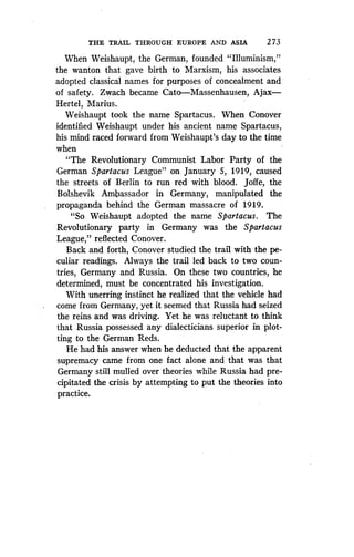 THE TRAIL THROUGH EUROPE AND ASIA
	
2 73
When Weishaupt, the German, founded "Illuminism,"
the wanton that gave birth to Marxism, his associates
adopted classical names for purposes of concealment and
of safety. Zwach became Cato-Massenhausen, Ajax-
Hertel, Marius.
Weishaupt took the name Spartacus . When Conover
identified Weishaupt under his ancient name Spartacus,
his mind raced forward from Weishaupt's day to the time
when
"The Revolutionary Communist Labor Party of the
German Spartacus League" on January 5, 1919, caused
the streets of Berlin to run red with blood . Joffe, the
Bolshevik Ambassador in Germany, manipulated the
propaganda behind the German massacre of 1919.
"So Weishaupt adopted the name Spartacus. The
Revolutionary party in Germany was the Spartacus
League," reflected Conover.
Back and forth, Conover studied the trail with the pe-
culiar readings . Always the trail led back to two coun-
tries, Germany and Russia. On these two countries, he
determined, must be concentrated his investigation.
With unerring instinct he realized that the vehicle had
come from Germany, yet it seemed that Russia had seized
the reins and was driving. Yet he was reluctant to think
that Russia possessed any dialecticians superior in plot-
ting to the German Reds.
He had his answer when he deducted that the apparent
supremacy came from one fact alone and that was that
Germany still mulled over theories while Russia had pre-
cipitated the crisis by attempting to put the theories into
practice.
 