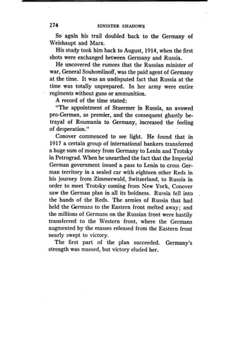274
	
SINISTER SHADOWS
So again his trail doubled back to the Germany of
Weishaupt and Marx .
His study took him back to August, 1914, when the first
shots were exchanged between Germany and Russia .
He uncovered the rumors that the Russian minister of
war, General Souhomlinoff, was the paid agent of Germany
at the time. It was an undisputed fact that Russia at the
time was totally unprepared. In her army were entire
regiments without guns or ammunition .
A record of the time stated :
"The appointment of Stuermer in Russia, an avowed
pro-German, as premier, and the consequent ghastly be-
trayal of Roumania to Germany, increased the feeling
of desperation."
Conover commenced to see light. He found that in
1917 a certain group of international bankers transferred
a huge sum of money from Germany to Lenin and Trotsky
in Petrograd. When he unearthed the fact that the Imperial
German government issued a pass to Lenin to cross Ger-
man territory in a sealed car with eighteen other Reds in
his journey from Zimmerwald, Switzerland, to Russia in
order to meet Trotsky coming from New York, Conover
saw the German plan in all its boldness . Russia fell into
the hands of the Reds. The armies of Russia that had
held the Germans to the Eastern front melted away ; and
the millions of Germans on the Russian front were hastily
transferred to the Western front, where the Germans
augmented by the masses released from the Eastern front
nearly swept to victory.
The first part of the plan succeeded . Germany's
strength was massed, but victory eluded her.
 