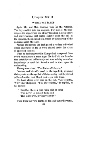 Chapter XXIII
WHILE WE SLEEP
Again Mr. and Mrs . Conover were on the Atlantic.
The days melted into one another . For most of the pas-
sengers the voyage was one of lazy lounging in deck chairs
and conversations that seized eagerly upon the sail in
the distance, the spouting of a whale or the playing of the
dolphins about the ship .
Around and around the deck paced a restless individual
whose eagerness to get to work chafed under the strain
of enforced idleness .
What he had uncovered in Europe had sharpened Con-
over's resolution to a razor edge . He had laid the founda-
tion carefully and deliberately and was waiting somewhat
impatiently to reach his America and to start upon his
undertaking.
The cry was raised, "The Statue of Liberty."
Conover and his wife stood on the top deck, straining
their eyes to see the symbol of their country that they loved
with a devotion that filmed their eyes with tears .
His hand closed over hers on the rail. "Our country,
Will," she whispered. "Yes, our country," he replied, as
he quoted:
"'Breathes there a man with soul so dead
Who never to himself hath said
This is my own, my native land?"'
Then from the very depths of his soul came the words,
277
 