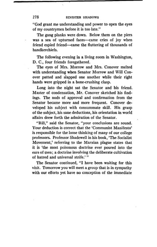 2 78
	
SINISTER SHADOWS
"God grant me understanding and power to open the eyes
of my countrymen before it is too late."
The gang planks were down . Below .them on the piers
was a sea of upturned faces-came cries of joy when
friend espied friend came the fluttering of thousands of
handkerchiefs .
The following evening in a living room in Washington,
D . C., four friends foregathered .
The eyes of Mrs . Morrow and Mrs. Conover melted
with understanding when Senator Morrow and Will Con-
over patted and slapped one another while their right
hands were gripped in a bone-crushing clasp .
Long into the night sat the Senator and his friend.
Master of condensation, Mr . Conover sketched his find-
ings. The nods of approval and confirmation from the
Senator became more and more frequent. Conover de-
veloped his subject with consummate skill . His grasp
of the subject, his sane deductions, his orientation in world
affairs drew forth the admiration of the Senator.
"Bill," said the Senator, "your conclusions are sound .
Your deduction is correct that the `Communist Manifesto'
is responsible for the loose thinking of many of our college
professors. Professor Shadewell in his book, `The Socialist
Movement,' referring to the Marxian plague states that
it is `the most poisonous doctrine ever poured into the
ears of Ien ; a doctrine involving the deliberate cultivation
of hatred and universal strife .' "
The Senator continued, "I have been waiting for this
visit. Tomorrow you will meet a group that is in sympathy
with our efforts yet have no conception of the immediate
 