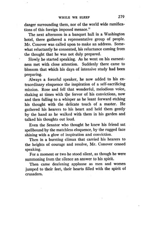 WHILE WE SLEEP
	
279
danger surrounding them, nor of the world wide ramifica-
tions of this foreign imposed menace ."
The next afternoon in a banquet hall in a Washington
hotel, there gathered a representative group of people .
Mr. Conover was called upon to make an address. Some-
what reluctantly he consented, his reluctance coming from
the thought that he was not duly prepared .
Slowly he started speaking . As he went on his earnest-
ness met with close attention. Suddenly there came to
blossom that which his days of intensive study had been
preparing.
Always a forceful speaker, he now added to his ex-
traordinary eloquence the inspiration of a self-sacrificing
mission. Rose and fell that wonderful, melodious voice,
shaking at times with the fervor of his convictions, now
and then falling to a whisper as he leant forward etching
his thought with the delicate touch of a master . He
gathered his hearers to his heart and held them gently
by the hand as he walked with them in his garden . and
talked his thoughts out loud .
Even the Senator who thought he knew his friend sat
spellbound by the matchless eloquence, by the rugged face
shining with a glow of inspiration and conviction .
Then in a bursting climax that carried his hearers to
the heights of courage and resolve, Mr . Conover ceased
speaking.
For a moment or two he stood silent, as though he were
summoning from the silence an answer to his spirit .
Then came deafening applause as men and women
jumped to their feet, their hearts filled with the spirit of
crusaders.
 
