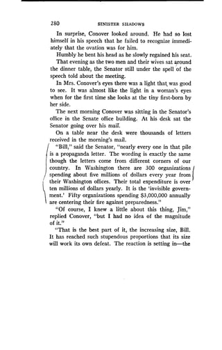 280 SINISTER SHADOWS
In surprise, Conover looked around . He had so lost
himself in his speech that he failed to recognize immedi-
ately that the ovation was for him.
Humbly he bent his head as he slowly regained his seat .
That evening as the two men and their wives sat around
the dinner table, the Senator still under the spell of the
speech told about the meeting .
In Mrs. Conover's eyes there was a light that was good
to see. It was almost like the light in a woman's eyes
when for the first time she looks at the tiny first-born by
her side.
The next morning Conover was sitting in the Senator's
office in the Senate office building. At his desk sat the
Senator going over his mail.
On a table near the desk were thousands of letters
received in the morning's mail .
"Bill," said the Senator, "nearly every one in that pile
is a propaganda letter . The wording is exactly the same
though the letters come from different corners of our
country. In Washington there are 300 organizations
spending about five millions of dollars every year from
( their Washington offices. Their total expenditure is over
ten millions of dollars yearly . It is the `invisible govern-
ment.' Fifty organizations spending $3,000,000 annually
are centering their fire against preparedness."
"Of course, I knew a little about this thing, Jim,"
replied Conover, "but I had no idea of the magnitude
of it."
"That is the best part of it, the increasing size, Bill .
It has reached such stupendous proportions that its size
will work its own defeat . The reaction is setting in-the
 