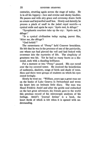 20
	
SINISTER SHADOWS
centuries, strutting again across the stage of today. He
is in all his foppery-lace and ermine and showy baubles .
He pauses and with airy grace and ceremony draws forth
an ornate and bejewelled snuff box . Slowly and daintily he
presses a, pinch of snuff to the jaded royal nostrils-a
cynical smile and again he says : `Apres moi, le deluge!'
"Sycophantic courtiers take up the cry : `Apres moi, le
deluge!'
"Is a cynical civilization today saying, parrot like,
`After me, the deluge'?
"God forbid!"
The earnestness of "Prexy" held Conover breathless .
He felt that he was in the presence of one of the patriarchs,
one whose eye had pierced the veil and had looked with
reverence into the mysteries of life. The simplicity of
greatness was his . Yet he had as many facets as a dia-
mond, each with a dazzling brilliance .
For a moment or two "Prexy" paused. His eye roved
over the ivy covered tower . He received the benediction
of sunbeams, shadows, songs of birds and shade of trees .
Here and there were groups of students on which his eyes
rested lovingly.
Slowly he went on : "William, years ago a great man sat
on the banks of Lake Geneva in Switzerland and wrote
his heart into an intimate little diary. The man was
Henri Frederic Amiel and after the gentle soul embarked
on the last great adventure, his friends gave to the world
this precious record of his microscopic analyses of his
feelings. Amiel's `Journal Intime' is a book, the
heart throb of which is felt when it is opened with un-
derstanding.
 