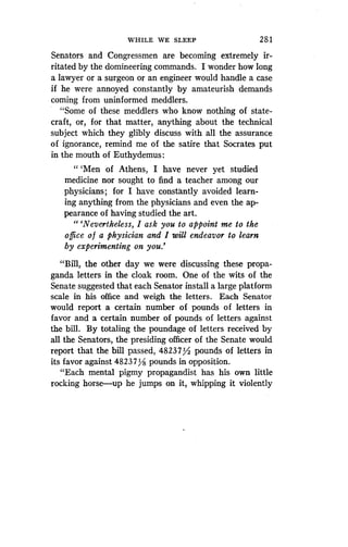 WHILE WE SLEEP
	
281
Senators and Congressmen are becoming extremely ir-
ritated by the domineering commands. I wonder how long
a lawyer or a surgeon or an engineer would handle a case
if he were annoyed constantly by amateurish demands
coming from uninformed meddlers .
"Some of these meddlers who know nothing of state-
craft, or, for that matter, anything about the technical
subject which they glibly discuss with all the assurance
of ignorance, remind me of the satire that Socrates put
in the mouth of Euthydemus :
" `Men of Athens, I have never yet studied
medicine nor sought to find a teacher among our
physicians; for I have constantly avoided learn-
ing anything from the physicians and even the ap-
pearance of having studied the art .
"'Nevertheless, I ask you to appoint me to the
office of a physician and I will endeavor to learn
by experimenting on you .'
"Bill, the other day we were discussing these propa-
ganda letters in the cloak room. One of the wits of the
Senate suggested that each Senator install a large platform
scale in his office and weigh the letters . Each Senator
would report a certain number of pounds of letters in
favor and a certain number of pounds of letters against
the bill. By totaling the poundage of letters received by
all the Senators, the presiding officer of the Senate would
report that the bill passed, 48237/ pounds of letters in
its favor against 48237Y8 pounds in opposition .
"Each mental pigmy propagandist has his own little
rocking horse-up he jumps on it, whipping it violently
 