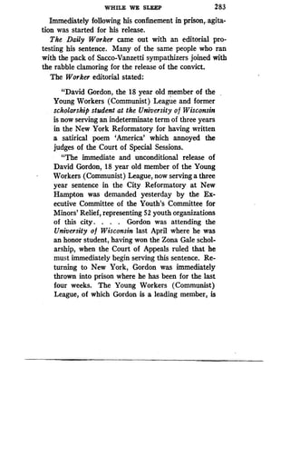 WHILE WE SLEEP
	
283
Immediately following his confinement in prison, . agita-
tion was started for his release .
The Daily Worker came out with an editorial pro-
testing his sentence. Many of the same people who ran
with the pack of Sacco-Vanzetti sympathizers joined with
the rabble clamoring for the release of the convict .
The Worker editorial stated:
"David Gordon, the 18 year old member of the
Young Workers (Communist) League and former
scholarship student at the University of Wisconsin
is now serving an indeterminate term of three years
in the New York Reformatory for having written
a satirical poem `America' which annoyed the
judges of the Court of Special Sessions .
"The immediate and unconditional release of
David Gordon, 18 year old member of the Young
Workers (Communist) League, now serving a three
year sentence in the City Reformatory at New
Hampton was demanded yesterday by the Ex-
ecutive Committee of the Youth's Committee for
Minors' Relief, representing 52 youth organizations
of this city . . . . Gordon was attending the
University of Wisconsin last April where he was
an honor student, having won the Zona Gale schol-
arship, when the Court of Appeals ruled that he
must immediately begin serving this sentence . Re-
turning to New York, Gordon was immediately
thrown into prison where he has been for the last
four weeks. The Young Workers (Communist)
League, of which Gordon is a leading member, is
 