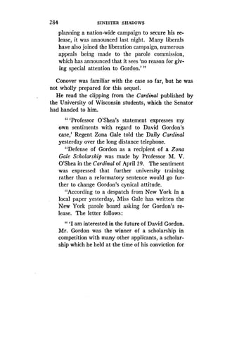 284
	
SINISTER SHADOWS
planning a nation-wide campaign to secure his re-
lease, it was announced last night . Many liberals
have also joined the liberation campaign, numerous
appeals being made to the parole commission,
which has announced that it sees `no reason for giv-
ing special attention to Gordon.' "
Conover was familiar with the case so far, but he was
not wholly prepared for this sequel .
He read the clipping from the Cardinal published by
the University of Wisconsin students, which the Senator
had handed to him.
" `Professor O'Shea's statement expresses my
own sentiments with regard to David Gordon's
case,' Regent Zona Gale told the Daily Cardinal
yesterday over the long distance telephone .
"Defense of Gordon as a recipient of a Zona
Gale Scholarship was made by Professor M . V.
O'Shea in the Cardinal of April 29. The sentiment
was expressed that further university training
rather than a reformatory sentence would go fur-
ther to change Gordon's cynical attitude .
"According to a despatch from New York in a
local paper yesterday, Miss Gale has written the
New York parole board asking for Gordon's re-
lease. The letter follows:
"'I am interested in the future of David Gordon .
Mr. Gordon was the winner of a scholarship in
competition with many other applicants, a scholar-
ship which he held at the time of his conviction for
 