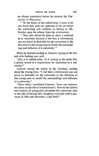 WHILE WE SLEEP
	
2 85
an offense committed before he entered the Uni .
versity of Wisconsin .
" `As the donor of this scholarship, I want to let
you know that with the approval of the president
the scholarship will continue to belong to Mr.
Gordon upon his release from the reformatory .
" `May this release be after as short a sentence
as is consistent, because I feel that a reformatory
can not prove so desirable for the correction or the
direction of this young man as would the surround-
ings and influence of a university ."'
When he finished reading it, Conover sprang to his feet
and with flashing eyes said :
"Jim, it is unbelievable. Is it coming to the point that
a prison record is a requirement for admission to a uni-
versity?"
Conover reread the article in the Cardinal, reading
aloud the closing lines, "I feel that a reformatory can not
prove so desirable for the correction or the direction of
this young man as would the surroundings and influence
of a university ."
"Since when," exclaimed Conover, "have our universi-
ties taken on the role of reformatories? How do the fathers
and mothers of young girls attending this university take
to the idea of having their daughters associate with a pur-
veyor of filth and obscenity, a jail bird?"
 