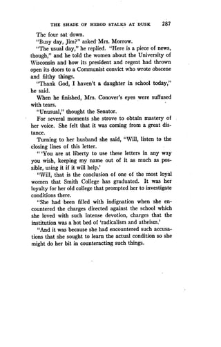THE SHADE OF HEROD STALKS AT DUSK
	
287
The four sat down .
"Busy day, Jim?" asked Mrs. Morrow.
"The usual day," he replied. "Here is a piece of news,
though," and he told the women about the University of
Wisconsin and how its president and regent had thrown
open its doors to a Communist convict who wrote obscene
and filthy things.
"Thank God, I haven't a daughter in school today,"
he said.
When he finished, Mrs. Conover's eyes were suffused
with tears.
"Unusual," thought the Senator.
For several moments she strove to obtain mastery of
her voice. She felt that it was coming from a great dis-
tance.
Turning to her husband she said, "Will, listen to the
closing lines of this letter .
" `You are at liberty to use these letters in any way
you wish, keeping my name out of it as much as pos-
sible, using it if it will help .'
"Will, that is the conclusion of one of the most loyal
women that Smith College has graduated . It was her
loyalty for her old college that prompted her to investigate
conditions there.
"She had been filled with indignation when she en-
countered the charges directed against the school which
she loved with such intense devotion, charges that the
institution was a hot bed of `radicalism and atheism.'
"And it was because she had encountered such accusa-
tions that she sought to learn the actual condition so she
might do her bit in counteracting such things .
 