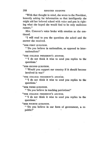 2 88
	
SINISTER SHADOWS
"With that thought in mind, she wrote to the President,
honestly asking for information so that intelligently she
might aid her beloved school with voice and pen in right-
ing what she hoped she would find to be only malicious
rumors."
Mrs. Conover's voice broke with emotion as she con-
tinued.
"I will read to you the questions she asked and the
answer she received.
"HER FIRST QUESTION .
"'Do you believe in nationalism, as opposed to inter-
nationalism?'
"THE COLLEGE PRESIDENT'S ANSWER .
" `I do not think it wise to send you replies to the
questions.'
"HER SECOND QUESTION.
"'Would you support our country if it should become
involved in war?'
''THE COLLEGE PRESIDENT'S ANSWER .
" `I do not think it wise to send you replies to the
questions.'
"HER THIRD QUESTION .
" `Do you believe in teaching patriotism?'
"THE COLLEGE PRESIDENT'S ANSWER .
" `I do not think it wise to send you replies to the
questions.'
"HER FOURTH QUESTION .
"'Do you believe in our form of government, a re-
public?'
 