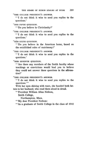 THE SHADE OF HEROD STALKS AT DUSK
	
2 89
"THE COLLEGE PRESIDENT'S ANSWER .
" `I do not think it wise to send you replies to the
questions.'
"HER FIFTH QUESTION.
"'Do you believe in Christianity?'
"THE COLLEGE PRESIDENT'S ANSWER .
" `I do not think it wise to send you replies to the
questions.'
"HER SIXTH QUESTION.
"'Do you believe in the American home, based on
the established rules of matrimony?'
"THE COLLEGE PRESIDENT'S ANSWER .
94
'1 do not think it wise to send you replies to the
questions.'
"HER SEVENTH QUESTION.
"'Are there any members of the Smith faculty whose
teachings or convictions would lead you to believe
they could not answer these questions in the affirma-
tive?'
"THE COLLEGE PRESIDENT'S ANSWER .
" `I do not think it wise to send you replies to the
questions.' "
With her eyes shining with tears, she handed both let-
ters to her husband, who read them aloud in detail .
"'President William Allan Neilson,
Smith College,
Northampton, Mass .
"'My dear President Neilson:
"'As a graduate of Smith College in the class of 1910
 