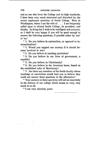 2 90
	
SINISTER SHADOWS
and as one who loves the College and its high standards,
I have been very much interested and disturbed by the
recent unpleasant notoriety of Smith College. Here in
Washington, where I am the wife of . . . I am frequently
called upon to defend Smith College, its president, and
faculty. In doing this I wish to be intelligent and accurate,
so I shall be very happy if you will be good enough to
answer the following questions, if possible either by `yes'
or `no.'
"'I. Do you believe in nationalism, as opposed to in-
ternationalism?
"'2 . Would you support our country if it should be-
come involved in war?
"'3 . Do you believe in teaching patriotism?
" `4. Do you believe in our form of government, a
republic?
"'5 . Do you believe in Christianity?
"'6. Do you believe in the American home, based on
the established rules of Matrimony?
" `7. Are there any members of the Smith faculty whose
teachings or convictions would lead you to believe they
could not answer these questions in the affirmative?
" `Your answers to these questions will aid me materially
in the defence of our college which means so very, very
much to us all.
"'I am very sincerely yours
. . . . . . . . . . . . . . . . . .
 