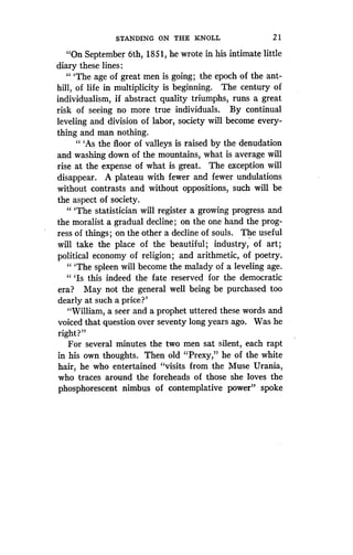 STANDING ON THE KNOLL
	
21
"On September 6th, 1851, he wrote in his intimate little
diary these lines :
" `The age of great men is going ; the epoch of the ant-
hill, of life in multiplicity is beginning . The century of
individualism, if abstract quality triumphs, runs a great
risk of seeing no more true individuals . By continual
leveling and division of labor, society will become every-
thing and man nothing .
" `As the floor of valleys is raised by the denudation
and washing down of the mountains, what is average will
rise at the expense of what is great . The exception will
disappear. A plateau with fewer and fewer undulations
without contrasts and without oppositions, such will be
the aspect of society.
" `The statistician will register a growing progress and
the moralist a gradual decline ; on the one hand the prog-
ress of things ; on the other a decline of souls . The useful
will take the place of the beautiful ; industry, of art ;
political economy of religion ; and arithmetic, of poetry.
"'The spleen will become the malady of a leveling age .
" `Is this indeed the fate reserved for the democratic
era? May not the general well being be purchased too
dearly at such a price?'
"William, a seer and a prophet uttered these words and
voiced that question over seventy long years ago. Was he
right?"
For several minutes the two men sat silent, each rapt
in his own thoughts . Then old "Prexy," he of the white
hair, he who entertained "visits from the Muse Urania,
who traces around the foreheads of those she loves the
phosphorescent nimbus of contemplative power" spoke
 