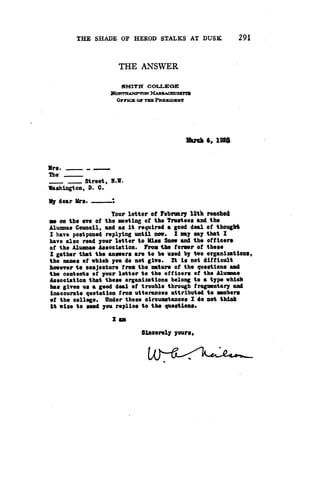 THE SHADE OF HEROD STALKS AT DUSK
	
291
THE ANSWER
SMITH COLLEGE
NORT fAMPTON MASSACROSETla
OFFICE Or TM PRESIDENT
xuCh 6, l9Q8
Mrs .
The
_ Street, N.W.
Washington, D . C .
My dear Mrs.
Your letter of February 12th reached
me on the eve of the meeting of the Trustees and the
Alumnae Council, and as it required a good deal of thought
I have postponed replying until now . I may say that I
have also read your letter to Pies Snow and the officers
of the Alumnae Association . From the former of these
I gather that the answers are to be used by two organizations,
the names of which you do not give . It is not difficult
however to conjecture from the nature of the questions and
the contents of your letter to the officers of the Alumna*
Association that these organizations belong to a type which
has given us a good deal of trouble through fragmentary and
inaccurate quotation from utterances attributed to members
of the college . Under these circumstances I do not think
it wise to send you replies to the questions .
I am
Sincerely yours,
 