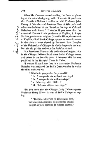 292 SINISTER SHADOWS
When Mr . Conover ceased reading, the Senator glanc-
ing at the astonished group, said : "I wonder if you know
that President Neilson is a director with Professor John
Dewey of Columbia and Professor Ross of Wisconsin and
others on the board of the `American Society for Cultural
Relations with Russia.' I wonder if you know that the
names of Newton Arvin, professor of English, S . Ralph
Harlow, professor of religion, Granville Hicks, department
of English, all of Smith College, appear as committeemen
in the circular letter signed by Professor Paul Douglas
of the University of Chicago, in which the plea is made to
bolt the old parties and vote the Socialist ticket?
"An Associated Press article under date of August 24th
in the Chicago, Tribune listed these Smith College names
and others in the Socialist plea . Afterwards this list was
published in the Shanghai Times in China.
"I wonder if you know that in a class under Professor
Hankins was prepared the Smith Questionnaire in which
the third question was :
" `Which do you prefer for yourself?
94
'a. A companionate without marriage?
"'b. A companionate with marriage?
(I
'c. Marriage with children?
"'d. Children without marriage?'
"Do you know that the Chicago Daily Tribune quotes
Professor Harry Elmer Barnes of Smith College as say-
ing :
" `The bible deserves no reverential awe,
the ten commandments no obedience except
insofar as they conform to modern science .'
 