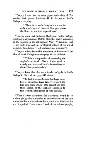 THE SHADE OF HEROD STALKS AT DUSK
	
293
"Do you know that the same paper under date of No-
vember 26th quotes Professor H . E. Barnes of Smith
College as saying :
" `There is no such thing as sin scientifi-
cally speaking, and hence it disappears into
the limbo of ancient superstitions .'
"Do you know that Professor Hankins of Smith College,
speaking in Dynamiters Hall in Holyoke, stated according
to the reports in the Springfield Daily Republican that
`If we could wipe out the theological notions of the world
we would banish forever all hindrances of mankind'?
"Do you subscribe to this statement of Professor Han-
kins of Smith College made on page 375 of his book :
"'This is not a question of preserving the
Anglo-Saxon stock. Much of that stock is
utterly worthless and should be sterilized at
the earliest possible date.'
"Do you know that this same teacher of girls in Smith
College in his book on page 349 states :
" `In fact it seems obvious that large num-
bers of mulattoes have latterly crossed the
line into white stock . One cannot see that
there should be the slightest objection to
this from the standpoint of race biology .'
"What a sweet assurance this statement would be to
a white girl graduate married to one who crossed the line
and whose issue was a throw-back, a child as black as the
ace of spades! I am also a friend of the colored people,
 