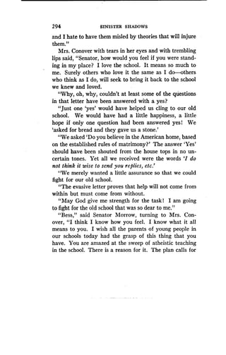 294
	
SINISTER SHADOWS
and I hate to have them misled by theories that will injure
them."
Mrs. Conover with tears in her eyes and with trembling
lips said, "Senator, how would you feel if you were stand-
ing in my place? I love the school . It means so much to
me. Surely others who love it the same as I do-others
who think as I do, will seek to bring it back to the school
we knew and loved.
"Why, oh, why, couldn't at least some of the questions
in that letter have been answered with a yes?
"Just one `yes' would have helped us cling to our old
school. We would have had a little happiness, a little
hope if only one question had been answered yes l We
`asked for bread and they gave us a stone .'
"We asked `Do you believe in the American home, based
on the established rules of matrimony?' The answer `Yes'
should have been shouted from the house tops in no un-
certain tones. Yet all we received were the words `I do
not think it wise to send you replies, etc .'
"We merely wanted a little assurance so that we could
fight for our old school.
"The evasive letter proves that help will not come from
within but must come from without .
"May God give me strength for the task! I am going
to fight for the old school that was so dear to me ."
"Bess," said Senator Morrow, turning to Mrs . Con-
over, "I think I know how you feel . I know what it all
means to you. I wish all the parents of young people in
our schools today had the grasp of this thing that you
have. You are amazed at the sweep of atheistic teaching
in the school. There is a reason for it . The plan calls for
 