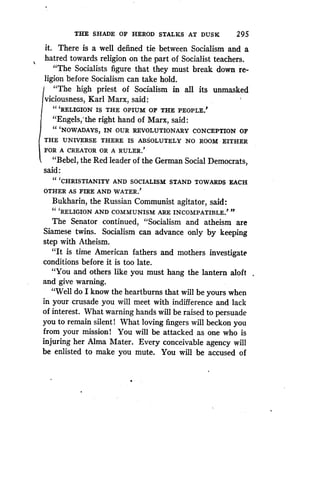 THE SHADE OF HEROD STALKS AT DUSK
	
295
it. There is a well defined tie between Socialism and a
hatred towards religion on the part of Socialist teachers.
"The Socialists figure that they must break down re-
ligion before Socialism can take hold.
"The high priest of Socialism in all its unmasked
viciousness, Karl Marx, said :
"'RELIGION IS THE OPIUM OF THE PEOPLE'
"Engels,'the right hand of Marx, said :
" NOWADAYS, IN OUR REVOLUTIONARY CONCEPTION OF
THE UNIVERSE THERE IS ABSOLUTELY NO ROOM EITHER
FOR A CREATOR OR A RULER.'
"Rebel, the Red leader of the German Social Democrats,
said
" CHRISTIANITY AND SOCIALISM STAND TOWARDS EACH
OTHER AS FIRE AND WATER .'
Bukharin, the Russian Communist agitator, said :
" RELIGION AND COMMUNISM ARE INCOMPATIBLE ."
JP
The Senator continued, "Socialism and atheism are
Siamese twins. Socialism can advance only by keeping
step with Atheism .
"It is time American fathers and mothers investigate
conditions before it is too late.
"You and others like you must hang the lantern aloft
and give warning.
"Well do I know the heartburns that will be yours when
in your crusade you will meet with indifference and lack
of interest . What warning hands will be raised to persuade
you to remain silent! What loving fingers will beckon you
from your mission! You will be attacked as one who is
injuring her Alma Mater . Every conceivable agency will
be enlisted to make you mute. You will be accused of
 
