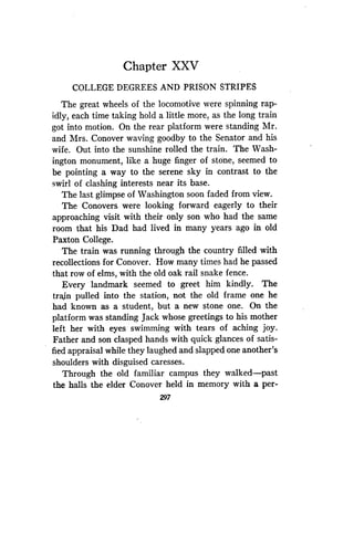 Chapter XXV
COLLEGE DEGREES AND PRISON STRIPES
The great wheels of the locomotive were spinning rap-
idly, each time taking hold a little more, as the long train
got into motion. On the rear platform were standing Mr .
and Mrs. Conover waving goodby to the Senator and his
wife. Out into the sunshine rolled the train. The Wash-
ington monument, like a huge finger of stone, seemed to
be pointing a way to the serene sky in contrast to the
swirl of clashing interests near its base .
The last glimpse of Washington soon faded from view .
The Conovers were looking forward eagerly to their
approaching visit with their only son who had the same
room that his Dad had lived in many years ago in old
Paxton College.
The train was running through the country filled with
recollections for Conover. How many times had he passed
that row of elms, with the old oak rail snake fence.
Every landmark seemed to greet him kindly. The
train pulled into the station, not the old frame one he
had known as a student, but a new stone one . On the
platform was standing Jack whose greetings to his mother
left her with eyes swimming with tears of aching joy.
Father and son clasped hands with quick glances of satis-
fied appraisal while they laughed and slapped one another's
shoulders with disguised caresses.
Through the old familiar campus they walked-past
the halls the elder Conover held in memory with a per-
297
 