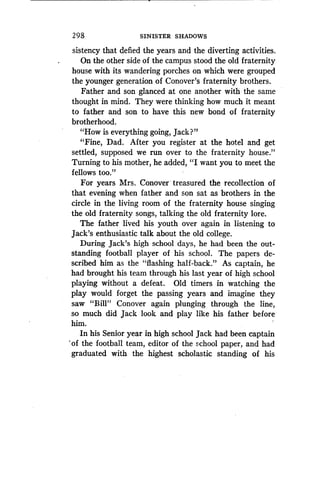 298
	
SINISTER SHADOWS
sistency that defied the years and the diverting activities .
On the other side of the campus stood the old fraternity
house with its wandering porches on which were grouped
the younger generation of Conover's fraternity brothers.
Father and son glanced at one another with the same
thought in mind. They were thinking how much it meant
to father and son to have this new bond of fraternity
brotherhood.
"How is everything going, jack?"
"Fine, Dad. After you register at the hotel and get
settled, supposed we run over to the fraternity house."
Turning to his mother, he added, "I want you to meet the
fellows too."
For years Mrs. Conover treasured the recollection of
that evening when father and son sat as brothers in the
circle in the living room of the fraternity house singing
the old fraternity songs, talking the old fraternity lore.
The father lived his youth over again in listening to
Jack's enthusiastic talk about the old college .
During jack's high school days, he had been the out-
standing football player of his school . The papers de-
scribed him as the "flashing half-back ." As captain, he
had brought his team through his last year of high school
playing without a defeat. Old timers in watching the
play would forget the passing years and imagine they
saw "Bill" Conover again plunging through the line,
so much did jack look and play like his father before
him.
In his Senior year in high school jack had been captain
of the football team, editor of the school paper, and had
graduated with the highest scholastic standing of his
 