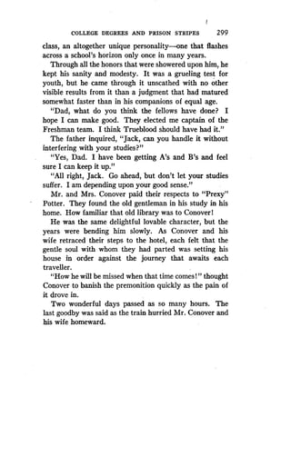 I
COLLEGE DEGREES AND PRISON STRIPES
	
299
class, an altogether unique personality-one that flashes
across a school's horizon only once in many years .
Through all the honors that were showered upon him, he
kept his sanity and modesty. It was a grueling test for
youth, but he came through it unscathed with no other
visible results from it than a judgment that had matured
somewhat faster than in his companions of equal age .
"Dad, what do you think the fellows have done? I
hope I can make good . They elected me captain of the
Freshman team. I think Trueblood should have had it ."
The father inquired, "Jack, can you handle it without
interfering, with your studies?"
"Yes, Dad. I have been getting A's and B's and feel
sure I can keep it up ."
"All right, Jack. Go ahead, but don't let your studies
suffer. I am depending upon your good sense ."
Mr. and Mrs. Conover paid their respects to "Prexy"
Potter. They found the old gentleman in his study in his
home. How familiar that old library was to ConoverI
He was the same delightful lovable character, but the
years were bending him slowly . As Conover and his
wife retraced their steps to the hotel, each felt that the
gentle soul with whom they had parted was setting his
house in order against the journey that awaits each
traveller.
"How he will be missed when that time comes! " thought
Conover to banish the premonition quickly as the pain of
it drove in.
Two wonderful days passed as so many hours. The
last goodby was said as the train hurried Mr . Conover and
his wife homeward .
 