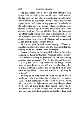 300
	
SINISTER SHADOWS
For quite some time the two had been sitting silently
in the club car looking out the windows . Each without
the knowledge of the other was reviewing the interval of
time between the day when "Prexy" Potter had exacted
a promise from Conover to help preserve the schools, to
the interesting days in Europe where conditions were
studied at close range. Conover's mind went back to the
days at the Grand Canyon with his friend, the Senator-
days that would forever loom large in his recollection . He
felt somewhat amazed at the distance he had covered, the
distance along the mental trail . His eyes had been opened,
as had been the eyes of Saul of Tarsus .
All his thoughts focused to one inquiry. "Would his
complacent fellow Americans take the time from their ab-
sorbing activities to listen to the warnings?"
Excessive luxury is the brocaded lining in the casket
awaiting a dying civilization . Conover asked himself
"Has excessive luxury so enervated us that our sterling
qualities have atrophied? No! By the Eternal God, No!
It is only the few who cry `After me the deluge .' When
America gets the facts, she will react as she always has
to truth. Nothing can shake my abiding faith in the good
sense of my fellow countrymen, careless though they be
at times."
Turning to his wife whom he found looking at him in-
tently as if she was fathoming his thoughts, he said as
she nodded in approval now and then at his words, "Bess,
we both are in this fight-don't have any illusions about
it-it isn't all going to be clear sailing-there will be
many squalls. At times the very heart of you will be sick .
You are going to be hurt as other patriots have been hurt.
 