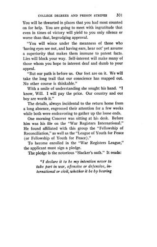 COLLEGE DEGREES AND PRISON STRIPES
	
301
You will be thwarted in places that you had most counted
on for help. You are going to meet with ingratitude that
even in times of victory will yield to you only silence or
worse than that, begrudging approval.
"You will wince under the meanness of those who
`having eyes see not, and having ears, hear not' yet assume
a superiority that makes them immune to patent facts.
Lies will block your way . Self-interest will make many of
those whom you hope to interest deaf and dumb to your
appeal.
"But our path is before us . Our feet are on it . We will
take the long trail that our conscience has mapped out .
No other course is thinkable ."
With a smile of understanding she sought his hand. " I
know, Will. I will pay the price. Our country and our
boy are worth it."
The details, always incidental to the return home from
a long absence, engrossed their attention for a few weeks
while both were endeavoring to gather up the loose ends .
One morning Conover was sitting at his desk . Before
him was his file on the "War Registers International ."
He found affiliated with this group the "Fellowship of
Reconciliation," as well as the "League of Youth for Peace
(or Fellowship of Youth for Peace) ."
To become enrolled in the "War Registers League,"
the applicant must sign a pledge .
The pledge is the notorious "Slacker's oath ." It reads :
"I declare it to be my intention never to
take part in war, offensive or defensive, in-
ternational or civil, whether it be by bearing
 
