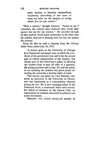 302
	
SINISTER SHADOWS
arms, making or handling ammunitions,
voluntarily subscribing to war loans or
using my labor for the purpose of setting
others free for war service."
"Wait a minute," thought Conover . "Seems to me I
remember, the radicals have declared they would fight
against but not for our country ." He searched through
his files until he found many statements to the effect that
the radicals objected to bearing arms for but not against
the country.
From his files he took a clipping from the Chicago
Daily News, dated July 30, 1925.
"A lecture given at the University of Chicago
by a Communist newspaper man, in which the over-
throw of the government was said to be the proper
goal of radical organizations of the country, was
simply part of the University's policy of allowing
the student body to hear all sides of a question,
the acting president said to-day . He said the policy
of not muzzling the students had given people at-
tending the university a healthy habit of mind .
"The lecture was given by Carl Haessler, for-
merly an instructor at the University of Illinois,
who was imprisoned as a conscientious objector
during the war . He is now managing editor of the
Federated Press, a communist labor news service .
He talked to members of the Liberal Club, an
organization of students interested in political and
social movements . . . .
"Haessler, who served twenty-six months in
 