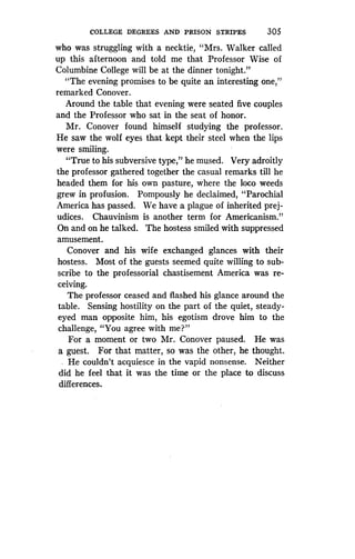 COLLEGE DEGREES AND PRISON STRIPES
	
305
who was struggling with a necktie, "Mrs . Walker called
up this afternoon and told me that Professor Wise of
Columbine College will be at the dinner tonight ."
"The evening promises to be quite an interesting one,"
remarked Conover.
Around the table that evening were seated five couples
and the Professor who sat in the seat of honor .
Mr. Conover found himself studying the professor .
He saw the wolf eyes that kept their steel when the lips
were smiling.
"True to his subversive type," he mused . Very adroitly
the professor gathered together the casual remarks till he
headed them for his own pasture, where the loco weeds
grew in profusion . Pompously he declaimed, "Parochial
America has passed . We have a plague of inherited prej-
udices. Chauvinism is another term for Americanism ."
On and on he talked. The hostess smiled with suppressed
amusement.
Conover and his wife exchanged glances with their
hostess. Most of the guests seemed quite willing to sub-
scribe to the professorial chastisement America was re-
ceiving.
The professor ceased and flashed his glance around the
table. Sensing hostility on the part of the quiet, steady-
eyed man opposite him, his egotism drove him to the
challenge, "You agree with me?"
For a moment or two Mr. Conover paused. He was
a guest. For that matter, so was the other, he thought .
.. He couldn't acquiesce in the vapid nonsense . Neither
did he feel that it was the time or the place to discuss
differences.
 